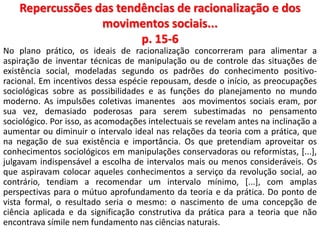 Repercussões das tendências de racionalização e dos 
movimentos sociais... 
p. 15-6 
No plano prático, os ideais de racionalização concorreram para alimentar a 
aspiração de inventar técnicas de manipulação ou de controle das situações de 
existência social, modeladas segundo os padrões do conhecimento positivo-racional. 
Em incentivos dessa espécie repousam, desde o início, as preocupações 
sociológicas sobre as possibilidades e as funções do planejamento no mundo 
moderno. As impulsões coletivas imanentes aos movimentos sociais eram, por 
sua vez, demasiado poderosas para serem subestimadas no pensamento 
sociológico. Por isso, as acomodações intelectuais se revelam antes na inclinação a 
aumentar ou diminuir o intervalo ideal nas relações da teoria com a prática, que 
na negação de sua existência e importância. Os que pretendiam aproveitar os 
conhecimentos sociológicos em manipulações conservadoras ou reformistas, [...], 
julgavam indispensável a escolha de intervalos mais ou menos consideráveis. Os 
que aspiravam colocar aqueles conhecimentos a serviço da revolução social, ao 
contrário, tendiam a recomendar um intervalo mínimo, [...], com amplas 
perspectivas para o mútuo aprofundamento da teoria e da prática. Do ponto de 
vista formal, o resultado seria o mesmo: o nascimento de uma concepção de 
ciência aplicada e da significação construtiva da prática para a teoria que não 
encontrava símile nem fundamento nas ciências naturais. 
 
