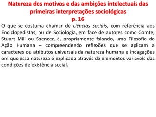 Natureza dos motivos e das ambições intelectuais das 
primeiras interpretações sociológicas 
p. 16 
O que se costuma chamar de ciências sociais, com referência aos 
Enciclopedistas, ou de Sociologia, em face de autores como Comte, 
Stuart Mill ou Spencer, é, propriamente falando, uma Filosofia da 
Ação Humana – compreendendo reflexões que se aplicam a 
caracteres ou atributos universais da natureza humana e indagações 
em que essa natureza é explicada através de elementos variáveis das 
condições de existência social. 
 