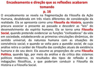 Encadeamento e direção que as reflexões acabaram 
tomando 
p. 16 
O encadeamento se revela na fragmentação da Filosofia da Ação 
Humana, desdobrada em três níveis diferentes de consideração da 
realidade. Ela se apresenta como uma Filosofia da História, quando 
procura associar o presente ao passado e descobrir as “leis” do 
desenvolvimento do espírito humano. Ela se torna uma Filosofia 
Social, quando pretende evidenciar as funções “civilizadoras” da vida 
em sociedade, estabelecendo as primeiras vinculações dinâmicas, de 
sentido universal, da natureza humana com as situações de 
convivência social; e quando se volta para a questão social, de cuja 
análise retira o caráter de Filosofia das condições atuais de existência 
humana e do seu devir. Ela assume as proporções de uma Filosofia 
Política, quando liga, por meio da análise e da crítica dos sistemas 
políticos modernos, os resultados dos tipos de reflexão e de 
indagações filosóficas, a que poderiam conduzir a Filosofia da 
História e a Filosofia Social. 
 