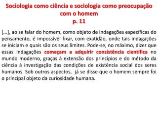 Sociologia como ciência e sociologia como preocupação 
com o homem 
p. 11 
[...], ao se falar do homem, como objeto de indagações específicas do 
pensamento, é impossível fixar, com exatidão, onde tais indagações 
se iniciam e quais são os seus limites. Pode-se, no máximo, dizer que 
essas indagações começam a adquirir consistência científica no 
mundo moderno, graças à extensão dos princípios e do método da 
ciência à investigação das condições de existência social dos seres 
humanos. Sob outros aspectos, já se disse que o homem sempre foi 
o principal objeto da curiosidade humana. 
 