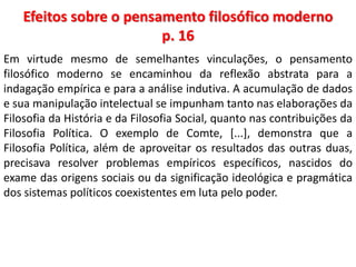 Efeitos sobre o pensamento filosófico moderno 
p. 16 
Em virtude mesmo de semelhantes vinculações, o pensamento 
filosófico moderno se encaminhou da reflexão abstrata para a 
indagação empírica e para a análise indutiva. A acumulação de dados 
e sua manipulação intelectual se impunham tanto nas elaborações da 
Filosofia da História e da Filosofia Social, quanto nas contribuições da 
Filosofia Política. O exemplo de Comte, [...], demonstra que a 
Filosofia Política, além de aproveitar os resultados das outras duas, 
precisava resolver problemas empíricos específicos, nascidos do 
exame das origens sociais ou da significação ideológica e pragmática 
dos sistemas políticos coexistentes em luta pelo poder. 
 