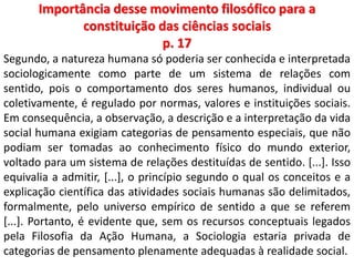 Importância desse movimento filosófico para a 
constituição das ciências sociais 
p. 17 
Segundo, a natureza humana só poderia ser conhecida e interpretada 
sociologicamente como parte de um sistema de relações com 
sentido, pois o comportamento dos seres humanos, individual ou 
coletivamente, é regulado por normas, valores e instituições sociais. 
Em consequência, a observação, a descrição e a interpretação da vida 
social humana exigiam categorias de pensamento especiais, que não 
podiam ser tomadas ao conhecimento físico do mundo exterior, 
voltado para um sistema de relações destituídas de sentido. [...]. Isso 
equivalia a admitir, [...], o princípio segundo o qual os conceitos e a 
explicação científica das atividades sociais humanas são delimitados, 
formalmente, pelo universo empírico de sentido a que se referem 
[...]. Portanto, é evidente que, sem os recursos conceptuais legados 
pela Filosofia da Ação Humana, a Sociologia estaria privada de 
categorias de pensamento plenamente adequadas à realidade social. 
 