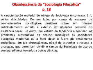 Obsolescência da “Sociologia Filosófica” 
p. 18 
A caracterização material do objeto da Sociologia encontrava, [...], 
sérias dificuldades. De um lado, por causa da escassez de 
conhecimentos sociológicos positivos sobre um número 
suficientemente variado e extenso de situações possíveis de 
existência social. De outro, em virtude da tendência a confinar os 
problemas substantivos da análise sociológica às sociedades 
europeias modernas ou a fazer delas o fulcro do pensamento 
sociológico. Em tais circunstâncias, não é de estranhar o recurso a 
analogias, que permitiam dividir o campo da Sociologia de acordo 
com paradigmas tomados a outras ciências. 
 