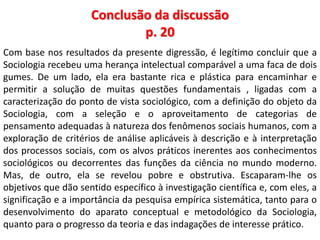 Conclusão da discussão 
p. 20 
Com base nos resultados da presente digressão, é legítimo concluir que a 
Sociologia recebeu uma herança intelectual comparável a uma faca de dois 
gumes. De um lado, ela era bastante rica e plástica para encaminhar e 
permitir a solução de muitas questões fundamentais , ligadas com a 
caracterização do ponto de vista sociológico, com a definição do objeto da 
Sociologia, com a seleção e o aproveitamento de categorias de 
pensamento adequadas à natureza dos fenômenos sociais humanos, com a 
exploração de critérios de análise aplicáveis à descrição e à interpretação 
dos processos sociais, com os alvos práticos inerentes aos conhecimentos 
sociológicos ou decorrentes das funções da ciência no mundo moderno. 
Mas, de outro, ela se revelou pobre e obstrutiva. Escaparam-lhe os 
objetivos que dão sentido específico à investigação científica e, com eles, a 
significação e a importância da pesquisa empírica sistemática, tanto para o 
desenvolvimento do aparato conceptual e metodológico da Sociologia, 
quanto para o progresso da teoria e das indagações de interesse prático. 
