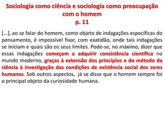 Sociologia como ciência e sociologia como preocupação 
com o homem 
p. 11 
[...], ao se falar do homem, como objeto de indagações específicas do 
pensamento, é impossível fixar, com exatidão, onde tais indagações 
se iniciam e quais são os seus limites. Pode-se, no máximo, dizer que 
essas indagações começam a adquirir consistência científica no 
mundo moderno, graças à extensão dos princípios e do método da 
ciência à investigação das condições de existência social dos seres 
humanos. Sob outros aspectos, já se disse que o homem sempre foi 
o principal objeto da curiosidade humana. 
 