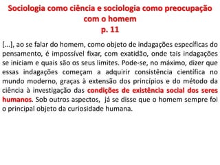 Sociologia como ciência e sociologia como preocupação 
com o homem 
p. 11 
[...], ao se falar do homem, como objeto de indagações específicas do 
pensamento, é impossível fixar, com exatidão, onde tais indagações 
se iniciam e quais são os seus limites. Pode-se, no máximo, dizer que 
essas indagações começam a adquirir consistência científica no 
mundo moderno, graças à extensão dos princípios e do método da 
ciência à investigação das condições de existência social dos seres 
humanos. Sob outros aspectos, já se disse que o homem sempre foi 
o principal objeto da curiosidade humana. 
 