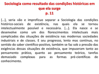 Sociologia como resultado das condições históricas em 
que ela surge 
p. 11 
[...], seria vão e improfícuo separar a Sociologia das condições 
histórico-sociais de existência, nas quais ela se tornou 
intelectualmente possível e necessária. [...]. Ela nasce e se 
desenvolve como um dos florescimentos intelectuais mais 
complicados das situações de existência nas modernas sociedades 
industriais e de classes. E seu progresso, lento mas contínuo, no 
sentido do saber científico-positivo, também se faz sob a pressão das 
exigências dessas situações de existência, que impuseram tanto ao 
pensamento prático, quanto ao pensamento teórico, tarefas 
demasiado complexas para as formas pré-científicas de 
conhecimento. 
 
