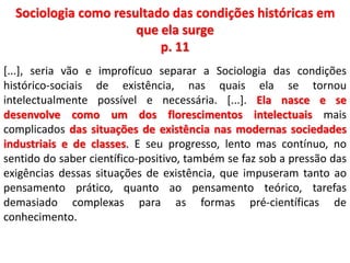 Sociologia como resultado das condições históricas em 
que ela surge 
p. 11 
[...], seria vão e improfícuo separar a Sociologia das condições 
histórico-sociais de existência, nas quais ela se tornou 
intelectualmente possível e necessária. [...]. Ela nasce e se 
desenvolve como um dos florescimentos intelectuais mais 
complicados das situações de existência nas modernas sociedades 
industriais e de classes. E seu progresso, lento mas contínuo, no 
sentido do saber científico-positivo, também se faz sob a pressão das 
exigências dessas situações de existência, que impuseram tanto ao 
pensamento prático, quanto ao pensamento teórico, tarefas 
demasiado complexas para as formas pré-científicas de 
conhecimento. 
 