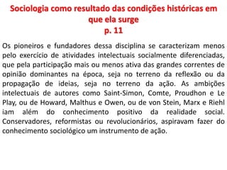 Sociologia como resultado das condições históricas em 
que ela surge 
p. 11 
Os pioneiros e fundadores dessa disciplina se caracterizam menos 
pelo exercício de atividades intelectuais socialmente diferenciadas, 
que pela participação mais ou menos ativa das grandes correntes de 
opinião dominantes na época, seja no terreno da reflexão ou da 
propagação de ideias, seja no terreno da ação. As ambições 
intelectuais de autores como Saint-Simon, Comte, Proudhon e Le 
Play, ou de Howard, Malthus e Owen, ou de von Stein, Marx e Riehl 
iam além do conhecimento positivo da realidade social. 
Conservadores, reformistas ou revolucionários, aspiravam fazer do 
conhecimento sociológico um instrumento de ação. 
 