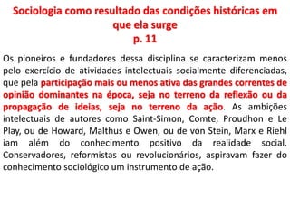 Sociologia como resultado das condições históricas em 
que ela surge 
p. 11 
Os pioneiros e fundadores dessa disciplina se caracterizam menos 
pelo exercício de atividades intelectuais socialmente diferenciadas, 
que pela participação mais ou menos ativa das grandes correntes de 
opinião dominantes na época, seja no terreno da reflexão ou da 
propagação de ideias, seja no terreno da ação. As ambições 
intelectuais de autores como Saint-Simon, Comte, Proudhon e Le 
Play, ou de Howard, Malthus e Owen, ou de von Stein, Marx e Riehl 
iam além do conhecimento positivo da realidade social. 
Conservadores, reformistas ou revolucionários, aspiravam fazer do 
conhecimento sociológico um instrumento de ação. 
 