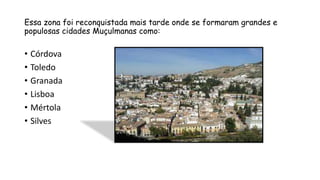 Essa zona foi reconquistada mais tarde onde se formaram grandes e
populosas cidades Muçulmanas como:
• Córdova
• Toledo
• Granada
• Lisboa
• Mértola
• Silves
 