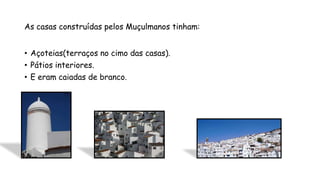 As casas construídas pelos Muçulmanos tinham:
• Açoteias(terraços no cimo das casas).
• Pátios interiores.
• E eram caiadas de branco.
 