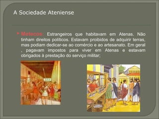  Metecos: Estrangeiros que habitavam em Atenas. Não
tinham direitos políticos. Estavam proibidos de adquirir terras,
mas podiam dedicar-se ao comércio e ao artesanato. Em geral
, pagavam impostos para viver em Atenas e estavam
obrigados à prestação do serviço militar;
A Sociedade Ateniense
 