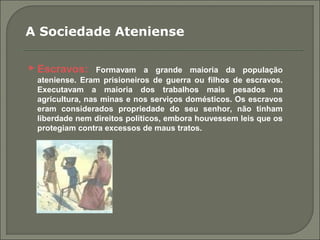  Escravos: Formavam a grande maioria da população
ateniense. Eram prisioneiros de guerra ou filhos de escravos.
Executavam a maioria dos trabalhos mais pesados na
agricultura, nas minas e nos serviços domésticos. Os escravos
eram considerados propriedade do seu senhor, não tinham
liberdade nem direitos políticos, embora houvessem leis que os
protegiam contra excessos de maus tratos.
A Sociedade Ateniense
 