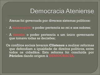 Atenas foi governada por diversos sistemas políticos:
 A monarquia: o poder pertencia ao rei e aos nobres;
 A tirania: o poder pertencia a um único governante
que tomava todas as decisões;
Os conflitos sociais levaram Clistenes a realizar reformas
que defendiam a igualdade de direitos políticos, entre
todos os cidadãos. Esta reforma foi concluída por
Péricles dando origem à DEMOCRACIA.
 