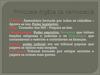  Eclésia: Assembleia formada por todos os cidadãos –
Aprova as leis. Poder legislativo;
 Bulé: Conselho dos 500 – Prepara as leis;
 Magistrados: Poder executivo; Arcontes que tinham
funções religiosas e judiciais e os Estrategos que
comandavam o exército e controlavam as finanças;
 Helieu: poder judicial; era um tribunal popular que
julgava os delitos mais simples;
 Areópago: Tribunal formado por antigos arcontes e
julgava os crimes mais graves.
 