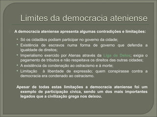  A democracia ateniense apresenta algumas contradições e limitações:
 Só os cidadãos podiam participar no governo da cidade;
 Existência de escravos numa forma de governo que defendia a
igualdade de direitos;
 Imperialismo exercido por Atenas através da Liga de Delos; exigia o
pagamento de tributos e não respeitava os direitos das outras cidades;
 A existência da condenação ao ostracismo e à morte;
 Limitação à liberdade de expressão; quem conspirasse contra a
democracia era condenado ao ostracismo.
Apesar de todas estas limitações a democracia ateniense foi um
exemplo de participação cívica, sendo um dos mais importantes
legados que a civilização grega nos deixou.
 