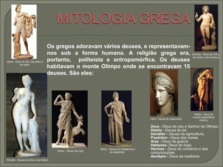  Zeus - Deus do céu e Senhor do Olimpo;
Héstia - Deusa do lar;
Deméter - Deusa da agricultura;
Posêidon - Deus dos mares
Ares - Deus da guerra;
Hefestos- Deus do fogo;
Hermes - Deus do comércio e das
comunicações.
Asclépio - Deus da medicina.
Hera - Deusa do casamento
Atena - Deusa da inteligência e
da sabedoria;
Hades - Deus do
mundo subterrâneo
(inferno
Apolo - Deus do Sol, das artes e
da razão;
Dionísio - Deus do vinho,
do prazer e da aventura
Afrodite - Deusa do amor e da beleza
Diana – Deusa da caça
Os gregos adoravam vários deuses, e representavam-
nos sob a forma humana. A religião grega era,
portanto, politeísta e antropomórfica. Os deuses
habitavam o monte Olimpo onde se encontravam 15
deuses. São eles:
 