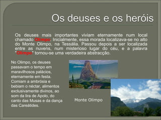 Os deuses mais importantes viviam eternamente num local
chamado Olimpo. Inicialmente, essa morada localizava-se no alto
do Monte Olimpo, na Tessália. Passou depois a ser localizada
entre as nuvens, num misterioso lugar do céu, e a palavra
"Olimpo" tornou-se uma verdadeira abstracção.
No Olimpo, os deuses
passavam o tempo em
maravilhosos palácios,
eternamente em festa.
Comiam a ambrósia e
bebiam o néctar, alimentos
exclusivamente divinos, ao
som da lira de Apolo, do
canto das Musas e da dança
das Careátides.
Monte Olimpo
 