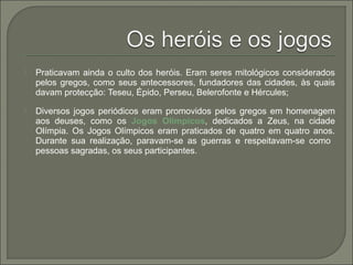  Praticavam ainda o culto dos heróis. Eram seres mitológicos considerados
pelos gregos, como seus antecessores, fundadores das cidades, às quais
davam protecção: Teseu, Épido, Perseu, Belerofonte e Hércules;
 Diversos jogos periódicos eram promovidos pelos gregos em homenagem
aos deuses, como os Jogos Olímpicos, dedicados a Zeus, na cidade
Olímpia. Os Jogos Olímpicos eram praticados de quatro em quatro anos.
Durante sua realização, paravam-se as guerras e respeitavam-se como
pessoas sagradas, os seus participantes.
 