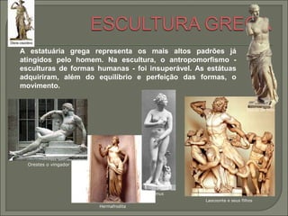 Laocoonte e seus filhos
Hermafrodita
Orestes o vingador
A estatuária grega representa os mais altos padrões já
atingidos pelo homem. Na escultura, o antropomorfismo -
esculturas de formas humanas - foi insuperável. As estátuas
adquiriram, além do equilíbrio e perfeição das formas, o
movimento.
Vénus de Milo
Vénus
 