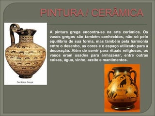 A pintura grega encontra-se na arte cerâmica. Os
vasos gregos são também conhecidos, não só pelo
equilíbrio de sua forma, mas também pela harmonia
entre o desenho, as cores e o espaço utilizado para a
decoração. Além de servir para rituais religiosos, os
vasos eram usados para armazenar, entre outras
coisas, água, vinho, azeite e mantimentos.
 