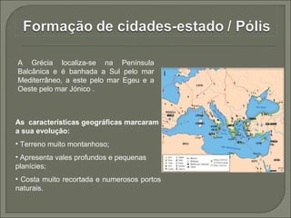 A Grécia localiza-se na Península
Balcânica e é banhada a Sul pelo mar
Mediterrâneo, a este pelo mar Egeu e a
Oeste pelo mar Jónico .
As características geográficas marcaram
a sua evolução:
• Terreno muito montanhoso;
• Apresenta vales profundos e pequenas
planícies;
• Costa muito recortada e numerosos portos
naturais.
 