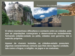 O relevo montanhoso dificultava o contacto entre as cidades, pelo
que as populações começaram a desenvolver-se isoladamente,
formando cidades-estado ou pólis, cidades com governo, leis e
exército próprios.
Apesar de viverem isoladas, as cidades-estado possuíam
algumas características comuns que lhes dava alguma unidade,
tais como a língua, a religião, os jogos e os costumes.
 