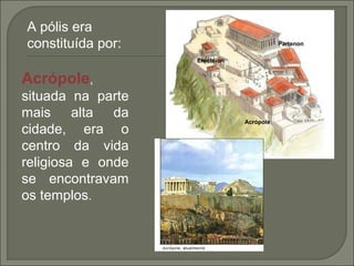 Acrópole,
situada na parte
mais alta da
cidade, era o
centro da vida
religiosa e onde
se encontravam
os templos.
Acrópole
Partenon
Erectéion
A pólis era
constituída por:
 