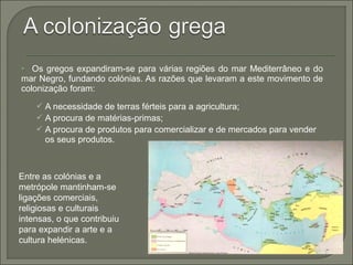  Os gregos expandiram-se para várias regiões do mar Mediterrâneo e do
mar Negro, fundando colónias. As razões que levaram a este movimento de
colonização foram:
 A necessidade de terras férteis para a agricultura;
 A procura de matérias-primas;
 A procura de produtos para comercializar e de mercados para vender
os seus produtos.
Entre as colónias e a
metrópole mantinham-se
ligações comerciais,
religiosas e culturais
intensas, o que contribuiu
para expandir a arte e a
cultura helénicas.
 