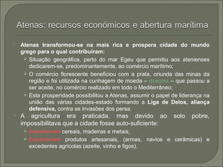  Atenas transformou-se na mais rica e prospera cidade do mundo
grego para o qual contribuíram:
 Situação geográfica, perto do mar Egeu que permitiu aos atenienses
dedicarem-se, predominantemente, ao comércio marítimo;
 O comércio florescente beneficiou com a prata, oriunda das minas da
região e foi utilizada na cunhagem de moeda – dracma – que passou a
ser aceite, no comércio realizado em todo o Mediterrâneo;
 Esta prosperidade possibilitou a Atenas, assumir o papel de liderança na
união das várias cidades-estado formando a Liga de Delos, aliança
defensiva, contra as invasões dos persa.
 A agricultura era praticada, mas devido ao solo pobre,
impossibilitava que a cidade fosse auto-suficiente:
 Importavam cereais, madeiras e metais;
 Exportavam produtos artesanais, (armas, navios e cerâmicas) e
excedentes agrícolas (azeite, vinho e figos).
 