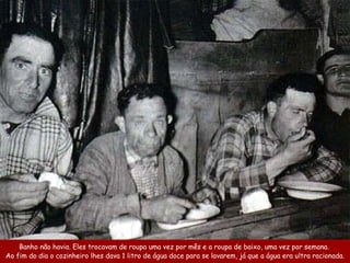 Banho não havia . Eles trocavam de roupa  uma vez por mês  e a roupa de baixo, uma  vez por semana.  Ao fim do dia o cozinheiro  lhes  dava 1 litro de água doce para se lavarem, já que  a água era ultra  racionada. 