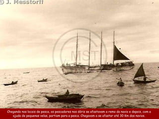 Chegando nos locais de pesca, os pescadores nos dóris se a fastavam a remo do navio e depois ,  com a  ajuda   de pequenas velas ,  partiam para a pesca . Chegavam a se  afastar  até 30 Km dos navios.   