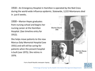 1918 – An Emergency Hospital in Hamilton is operated by the Red Cross
during the world-wide influenza epidemic. Statewide, 3,222 Montanans died
in just 6 weeks.

1930 – Marion Hayes graduates
from nursing school and begins her
nursing career at the Hamilton
Hospital. (See timeline entry for
1912).
She helps move patients to the new
Marcus Daly Memorial Hospital (see
1931) and will still be caring for
patients when the present hospital
is built (see 1975). She retires in
1976.

            From a Ravalli Republic newspaper clipping


                           “A Heritage of Caring” by the Health Information Management Department
 