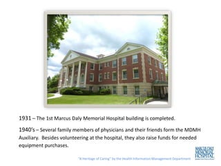 1931 – The 1st Marcus Daly Memorial Hospital building is completed.
1940’s – Several family members of physicians and their friends form the MDMH
Auxiliary. Besides volunteering at the hospital, they also raise funds for needed
equipment purchases.

                           “A Heritage of Caring” by the Health Information Management Department
 