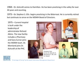 1968 – Dr. Ashcraft comes to Hamilton. He has been practicing in the valley for over
44 years and counting.

1973 – Dr. Stephen S. Ellis begins practicing in the Bitterroot. He is currently retired
but continues to serve on the MDMH Board of Directors.

1975 – Current hospital
is built under the
leadership of
administrator Richard
Atkins. The new facility
includes a Pharmacy
and Gary Curran joins
the MDMH team. Dr.
Moreland joins Dr.
Ashcraft at the PHC.
                                                         Clockwise: Gary
                                                         Curran, Dr. Ashcraft, Dr.
                                                         Moreland, Dr. Ellis and
                                                         Dr. Stewart


     “A Heritage of Caring” by the Health Information Management Department
 