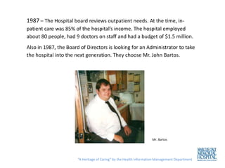 1987 – The Hospital board reviews outpatient needs. At the time, in-
patient care was 85% of the hospital’s income. The hospital employed
about 80 people, had 9 doctors on staff and had a budget of $1.5 million.
Also in 1987, the Board of Directors is looking for an Administrator to take
the hospital into the next generation. They choose Mr. John Bartos.




                                                                    Mr. Bartos




                       “A Heritage of Caring” by the Health Information Management Department
 