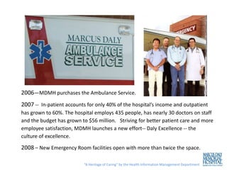 2006—MDMH purchases the Ambulance Service.
2007 -- In-patient accounts for only 40% of the hospital’s income and outpatient
has grown to 60%. The hospital employs 435 people, has nearly 30 doctors on staff
and the budget has grown to $56 million. Striving for better patient care and more
employee satisfaction, MDMH launches a new effort-- Daly Excellence -- the
culture of excellence.

2008 – New Emergency Room facilities open with more than twice the space.

                          “A Heritage of Caring” by the Health Information Management Department
 