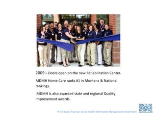 2009 – Doors open on the new Rehabilitation Center.
MDMH Home Care ranks #1 in Montana & National
rankings.
 MDMH is also awarded state and regional Quality
Improvement awards.


            “A Heritage of Caring” by the Health Information Management Department
 