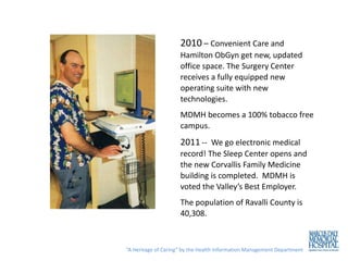 2010 – Convenient Care and
                     Hamilton ObGyn get new, updated
                     office space. The Surgery Center
                     receives a fully equipped new
                     operating suite with new
                     technologies.
                     MDMH becomes a 100% tobacco free
                     campus.
                     2011 -- We go electronic medical
                     record! The Sleep Center opens and
                     the new Corvallis Family Medicine
                     building is completed. MDMH is
                     voted the Valley’s Best Employer.
                     The population of Ravalli County is
                     40,308.



“A Heritage of Caring” by the Health Information Management Department
 