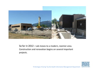 So far in 2012 – Lab moves to a modern, roomier area.
Construction and renovation begins on several important
projects.




              “A Heritage of Caring” by the Health Information Management Department
 