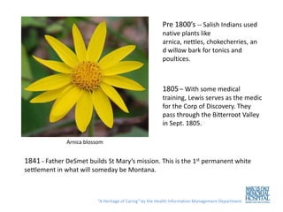 Pre 1800’s -- Salish Indians used
                                                        native plants like
                                                        arnica, nettles, chokecherries, an
                                                        d willow bark for tonics and
                                                        poultices.



                                                        1805 – With some medical
                                                        training, Lewis serves as the medic
                                                        for the Corp of Discovery. They
                                                        pass through the Bitterroot Valley
                                                        in Sept. 1805.

              Arnica blossom


1841 – Father DeSmet builds St Mary’s mission. This is the 1st permanent white
settlement in what will someday be Montana.



                         “A Heritage of Caring” by the Health Information Management Department
 