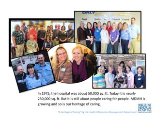 In 1975, the hospital was about 50,000 sq. ft. Today it is nearly
250,000 sq. ft. But it is still about people caring for people. MDMH is
growing and so is our heritage of caring.
             “A Heritage of Caring” by the Health Information Management Department
 