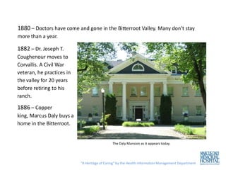 1880 – Doctors have come and gone in the Bitterroot Valley. Many don’t stay
more than a year.

1882 – Dr. Joseph T.
Coughenour moves to
Corvallis. A Civil War
veteran, he practices in
the valley for 20 years
before retiring to his
ranch.

1886 – Copper
king, Marcus Daly buys a
home in the Bitterroot.


                                              The Daly Mansion as it appears today.




                           “A Heritage of Caring” by the Health Information Management Department
 