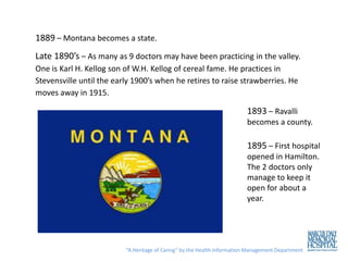 1889 – Montana becomes a state.
Late 1890’s – As many as 9 doctors may have been practicing in the valley.
One is Karl H. Kellog son of W.H. Kellog of cereal fame. He practices in
Stevensville until the early 1900’s when he retires to raise strawberries. He
moves away in 1915.

                                                                         1893 – Ravalli
                                                                         becomes a county.

                                                                         1895 – First hospital
                                                                         opened in Hamilton.
                                                                         The 2 doctors only
                                                                         manage to keep it
                                                                         open for about a
                                                                         year.




                          “A Heritage of Caring” by the Health Information Management Department
 
