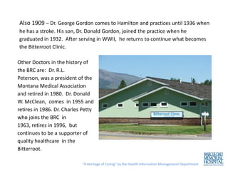 Also 1909 – Dr. George Gordon comes to Hamilton and practices until 1936 when
he has a stroke. His son, Dr. Donald Gordon, joined the practice when he
graduated in 1932. After serving in WWII, he returns to continue what becomes
the Bitterroot Clinic.

Other Doctors in the history of
the BRC are: Dr. R.L.
Peterson, was a president of the
Montana Medical Association
and retired in 1980. Dr. Donald
W. McClean, comes in 1955 and
retires in 1986. Dr. Charles Petty
who joins the BRC in
1963, retires in 1996, but
continues to be a supporter of
quality healthcare in the
Bitterroot.

                             “A Heritage of Caring” by the Health Information Management Department
 