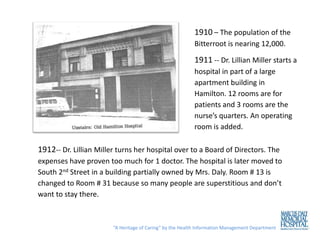 1910 – The population of the
                                                          Bitterroot is nearing 12,000.

                                                          1911 -- Dr. Lillian Miller starts a
                                                          hospital in part of a large
                                                          apartment building in
                                                          Hamilton. 12 rooms are for
                                                          patients and 3 rooms are the
                                                          nurse’s quarters. An operating
                                                          room is added.

1912-- Dr. Lillian Miller turns her hospital over to a Board of Directors. The
expenses have proven too much for 1 doctor. The hospital is later moved to
South 2nd Street in a building partially owned by Mrs. Daly. Room # 13 is
changed to Room # 31 because so many people are superstitious and don’t
want to stay there.



                        “A Heritage of Caring” by the Health Information Management Department
 