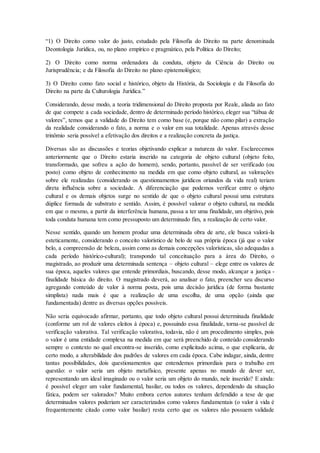 “1) O Direito como valor do justo, estudado pela Filosofia do Direito na parte denominada
Deontologia Jurídica, ou, no plano empírico e pragmático, pela Política do Direito;
2) O Direito como norma ordenadora da conduta, objeto da Ciência do Direito ou
Jurisprudência; e da Filosofia do Direito no plano epistemológico;
3) O Direito como fato social e histórico, objeto da História, da Sociologia e da Filosofia do
Direito na parte da Culturologia Jurídica.”
Considerando, desse modo, a teoria tridimensional do Direito proposta por Reale, aliada ao fato
de que compete a cada sociedade, dentro de determinado período histórico, eleger sua “tábua de
valores”, temos que a validade do Direito tem como base (e, porque não como pilar) a extração
da realidade considerando o fato, a norma e o valor em sua totalidade. Apenas através desse
trinômio seria possível a efetivação dos direitos e a realização concreta da justiça.
Diversas são as discussões e teorias objetivando explicar a natureza do valor. Esclarecemos
anteriormente que o Direito estaria inserido na categoria de objeto cultural (objeto feito,
transformado, que sofreu a ação do homem), sendo, portanto, passível de ser verificado (ou
posto) como objeto de conhecimento na medida em que como objeto cultural, as valorações
sobre ele realizadas (considerando os questionamentos jurídicos oriundos da vida real) teriam
direta influência sobre a sociedade. A diferenciação que podemos verificar entre o objeto
cultural e os demais objetos surge no sentido de que o objeto cultural possui uma estrutura
dúplice formada de substrato e sentido. Assim, é possível valorar o objeto cultural, na medida
em que o mesmo, a partir da interferência humana, passa a ter uma finalidade, um objetivo, pois
toda conduta humana tem como pressuposto um determinado fim, a realização de certo valor.
Nesse sentido, quando um homem produz uma determinada obra de arte, ele busca valorá-la
esteticamente, considerando o conceito valorístico de belo de sua própria época (já que o valor
belo, a compreensão de beleza, assim como as demais concepções valorísticas, são adequadas a
cada período histórico-cultural); transpondo tal conceituação para a área do Direito, o
magistrado, ao produzir uma determinada sentença – objeto cultural – elege entre os valores de
sua época, aqueles valores que entende primordiais, buscando, desse modo, alcançar a justiça -
finalidade básica do direito. O magistrado deverá, ao analisar o fato, preencher seu discurso
agregando conteúdo de valor à norma posta, pois uma decisão jurídica (de forma bastante
simplista) nada mais é que a realização de uma escolha, de uma opção (ainda que
fundamentada) dentre as diversas opções possíveis.
Não seria equivocado afirmar, portanto, que todo objeto cultural possui determinada finalidade
(conforme um rol de valores eleitos à época) e, possuindo essa finalidade, torna-se passível de
verificação valorativa. Tal verificação valorativa, todavia, não é um procedimento simples, pois
o valor é uma entidade complexa na medida em que será preenchido de conteúdo considerando
sempre o contexto no qual encontra-se inserido, como explicitado acima, o que explicaria, de
certo modo, a alterabilidade dos padrões de valores em cada época. Cabe indagar, ainda, dentre
tantas possibilidades, dois questionamentos que entendemos primordiais para o trabalho em
questão: o valor seria um objeto metafísico, presente apenas no mundo de dever ser,
representando um ideal imaginado ou o valor seria um objeto do mundo, nele inserido? E ainda:
é possível eleger um valor fundamental, basilar, ou todos os valores, dependendo da situação
fática, podem ser valorados? Muito embora certos autores tenham defendido a tese de que
determinados valores poderiam ser caracterizados como valores fundamentais (o valor à vida é
frequentemente citado como valor basilar) resta certo que os valores não possuem validade
 