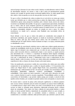 universal porque elementos de uma ordem social e histórica reconhecidamente mutável. Diante
de determinadas situações, até mesmo o valor à vida é posto em questionamento (quando
tratamos, por exemplo, de questões penais envolvendo legítima defesa, ou, ainda, quando temos
dois valores à vida em questão, no caso de uma gravidez com risco de vida à mãe).
No que se refere à localização dos valores no plano do ser ou do dever ser, temos que existem
teorias que defendem que os valores pertenceriam ao plano dos objetos ideais, sendo possível
vislumbrá-los apenas numa perspectiva metafísica, pois o homem visaria, através dos valores,
reconstruir sua identidade ideal perdida. Em que pese a argumentação apresentada, entendemos
que os valores, além de serem temporais (passíveis de ponderação de acordo com o fato
concreto e o contexto descrito) não se encontram apenas no mundo do dever ser, como algo a
ser apenas contemplado, almejado em sonhos, ou cantado em verso e prosa. Os valores
encontram-se no mundo real e possuem como finalidade uma necessidade efetiva de
concretização.
Reale defende a tese de que os valores não podem ser considerados mera projeção de
preferências individuais, pois quando chegamos ao mundo já encontramos estabelecida uma
tábua de valores, pelo que, não criamos nossos valores, mas sim assimilamos os valores
estabelecidos por um sujeito histórico mutável (situado no tempo e no espaço, entretanto jamais
se subordinando a estes).
Esta necessidade de concretização valorística torna-se ainda mais evidente quando pensamos a
respeito das possibilidades dentro da área do direito. A compreensão do sentido do justo ou do
injusto exige do intérprete uma compreensão que vai além da mera compreensão da norma
posta, sendo necessário observar, considerando sempre o caso concreto, as opções possíveis
para determinado fato. A vivência e a experiência do intérprete dentro daquela comunidade
serão fundamentais para que o mesmo possa realizar sua análise de um modo mais completo. É
certo que o conhecimento da norma é fundamental, assim, como o conhecimento do fato;
todavia, aliando o saber da norma e do fato, aos valores eleitos pela comunidade (através dessa
experiência de vida) as chances de alcance do justo serão muito maiores.
Feitas tais ponderações, passaremos à análise das características dos valores para uma melhor
compreensão de sua importância para a análise de situações jurídicas. 3.2 Características dos
valores por Miguel Reale O valor, segundo Miguel Reale, teria características próprias e
fundamentais que o diferenciariam do fato e da norma, por exemplo. Tais características seriam
historicidade, bipolaridade, implicação recíproca, preferibilidade, referibilidade e
realizabilidade. Como exposto em outros momentos, o valor pode sofrer alterações de acordo
com o contexto histórico no qual se encontra enquadrado. Tal possibilidade confere ao valor a
característica de historicidade, o que permite explicar porque, por exemplo, o conceito de belo
(padrão estético feminino, por exemplo) do período medieval não corresponde ao conceito atual.
Do mesmo modo o conceito de justiça sofreu alterações significativas: se tínhamos punições
mais severas (tortura, banimento, pena de morte) tais punições aos poucos foram modificadas.
A sociedade passou a eleger outros valores, tais como a ressocialização do réu, a prestação de
serviços ou ainda as chamadas penas alternativas, objetivando novamente inserir o infrator
dentro da comunidade. Tais valores são frutos evidentes de cada período histórico e variam
ainda, no mesmo período histórico, dependendo da comunidade (observe-se, por exemplo, as
diferenças ainda existentes entre as sociedades orientais e ocidentais; e, mesmo se
considerarmos as sociedades ocidentais, ainda persistem países que autorizam a pena de morte,
 