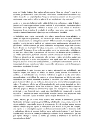como os Estados Unidos). Tais opções refletem aquela “tábua de valores” à qual já nos
referimos, que representa o elenco valorístico culturalmente formado. Outra característica dos
valores é que eles são sempre bipolares “porque a um valor se contrapõe um desvalor; ao bom
se contrapõe o mau; ao belo, o feio; ao nobre o vil; e o sentido de um exige o do outro”.
Assim, só se torna possível compreender a idéia de lícito se a confrontamos à idéia de ilícito; o
justo se verifica na compreensão da injustiça realizada. A própria dinâmica do direito resultaria
diretamente dessa bipolaridade valorística à medida que a vida jurídica se desenvolve
basicamente dessas tentativas de resolução de conflitos e desavenças entre autor e réu. Os
veredictos apontam inocentes ou culpados que são penalizados ou absolvidos.
A bipolaridade leva à outra característica dos valores: possuindo uma dupla polaridade, os
valores se implicam reciprocamente, “no sentido de que nenhum deles se realiza sem influir,
direta ou indiretamente, na realização dos demais”. 50 Considerando, por exemplo, determinada
decisão a respeito da função social de um contrato, muitos questionamentos irão surgir: deve
prevalecer a cláusula contratual que prevê estritamente o cumprimento do pactuado ou outros
fatores deverão ser observados? Prevalece, nesse caso, o valor econômico, ou valor ambiental,
por exemplo? Resta certo, desse modo, que qualquer opção por um dos valores irá influenciar
no outro valor não acolhido. Apresentamos tais exemplos, mas inúmeras são as possibilidades
de conflitos entre valores, inexistindo uma única resposta solucionadora para todas as hipóteses.
Caberá ao intérprete da lei, considerando todos os fatos e valores envolvidos, realizar uma
ponderação buscando a melhor solução possível para aquele caso, pois “a interpretação é
relação e processo inseridos na realidade histórica. A construção dos fundamentos teóricos da
interpretação depende, portanto, dos valores reconhecidos relevantes no contexto histórico para
determinar o sentido justo da norma”.
Esta possibilidade de optar demonstra que os valores são passíveis de preferibilidade, pois
implicam sempre uma tomada de posição do homem (sendo, portanto, determinantes de
condutas). A preferibilidade torna possível a preferência, a opção de escolha entre valores
denotando ainda a referibilidade dos mesmos: os valores demonstram um objetivo que conduz
determinada ação humana, apontando a finalidade, o sentido de cada atitude realizada. Sendo
possível preferir valores em sua realização, também se torna possível a hierarquização destes
valores. Ressaltamos, todavia, que tal hierarquização não será estática, inexistindo um único
valor supremo e fundamental. Cada situação concreta (dentro de cada realidade com seus
elementos próprios e diferenciais determinantes) exigirá nova hierarquização e nova opção de
preferência o que fornecerá, para aquele caso (individualmente considerado) a resposta
necessária. O intérprete da norma será conduzido a realizar, portanto, uma pesquisa em torno
dos valores e finalidades capazes de traduzir a justiça naquele determinado caso.
Temos, portanto, que os valores estão inseridos num conceito de historicidade, possuem
bipolaridade, implicação recíproca, preferibilidade, referibilidade, sendo, ainda, passíveis de
serem realizados, concretizados dentro de seu contexto. Se toda conduta humana tem um
objetivo axiológico (seja tal objetivo a realização do belo, do bom ou do justo, por exemplo),
este objetivo só se tornará pleno se puder ser efetivado dentro da realidade. 53 Do mesmo modo
a realização do objetivo do intérprete da lei ao buscar a efetivação do direito: “A partir do texto
legal inicia-se o processo de elaboração racional que constitui o ato de interpretação e que tem
por objetivo alcançar o sentido da norma que somente é determinável no processo de
concretização do direito”.
 